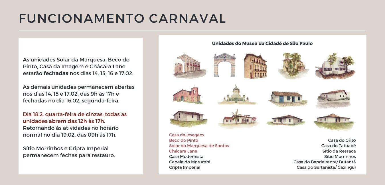 As unidades Solar da Marquesa, Beco do Pinto, Casa da Imagem e Chácara Lane estarão fechadas nos dias 14, 15, 16 e 17.02. As demais unidades permanecem abertas nos dias 14, 15 e 17.02, das 9h às 17h e fechadas no dia 16.02, segunda-feira. Dia 18.2, quarta-feira de cinzas, todas as unidades abrem das 12h às 17h. Retornando às atividades no horário normal no dia 19.02, das 09h às 17h. Sítio Morrinhos e Cripta Imperial permanecem fechas para restauro.